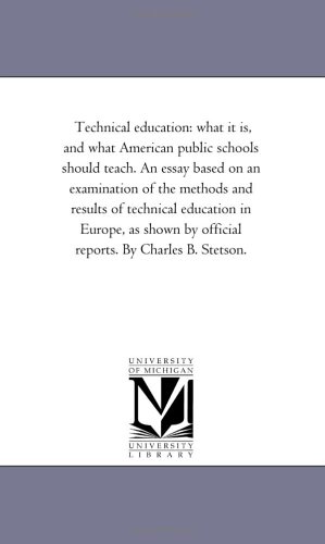 Technical education: what it is, and what American public schools should teach. An essay based on an examination of the methods and results of technical ... by official reports. By Charles B. Stetson.