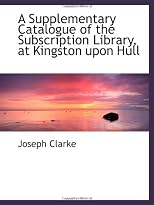 A Supplementary Catalogue of the Subscription Library, at Kingston upon Hull