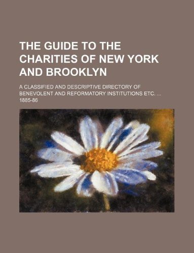 The Guide to the charities of New York and Brooklyn; A classified and descriptive directory of benevolent and reformatory institutions etc.  1885-86
