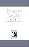 A treatise on astronomy, spherical and physical; with astronomical problems, and solar, lunar, and other astronomical tables. For the use of colleges and scientific schools. By William A. Norton ...