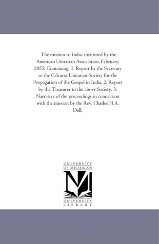 The mission to India, instituted by the American Unitarian Association, February, 1855. Containing, 1. Report by the Secretary to the Calcutta Unitarian ... by the Treasurer to the above Society.