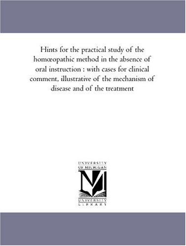 Hints for the practical study of the homoeopathic method in the absence of oral instruction : with cases for clinical comment, illustrative of the mechanism of disease and of the treatment