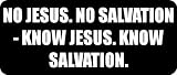 NO JESUS. NO SALVATION - KNOW JESUS. KNOW SALVATION. - Funny Car Bumper Sticker/Vinyl Decal [2035BLK]