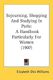 Sojourning, Shopping And Studying In Paris: A Handbook Particularly For Women (1907)