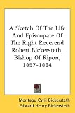 A Sketch of the Life and Episcopate of the Right Reverend Robert Bickersteth, Bishop of Ripon, 1857-1884