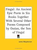 Fingal: An Ancient Epic Poem in Six Books Together with Several Other Poems Composed by Ossian, the Son of Fingal