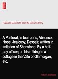 A Pastoral, in four parts, Absence, Hope, Jealousy, Despair, written in imitation of Shenstone. By a half-pay officer; on his retiring to a cottage in the Vale of Glamorgan, etc.