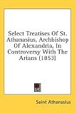 Select Treatises Of St. Athanasius, Archbishop Of Alexandria, In Controversy With The Arians (1853)