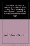 The Slade, 1871-1971 : a centenary exhibition [held at the] Royal Academy of Arts Diploma Galleries, 20 November to 12 December 1971