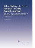 John Dalton, F. R. S., member of the French institute: Hon. n. c. l. Oxon.: II. p. Edin.: president of the Literary and philosophical society of Manchester, . .