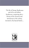 The life of George Stephenson and of his son Robert Stephenson; comprising also a history of the invention and introduction of the railway locomotive. By Samuel Smiles ...
