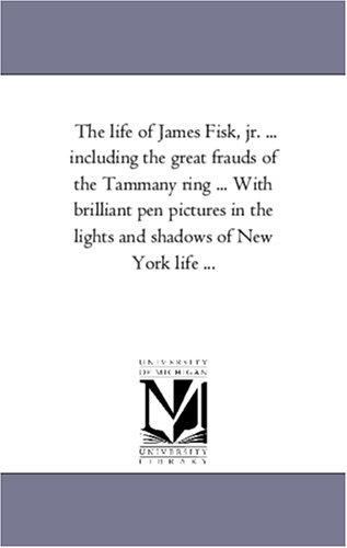 The life of James Fisk, jr. ... including the great frauds of the Tammany ring ... With brilliant pen pictures in the lights and shadows of New York life ...