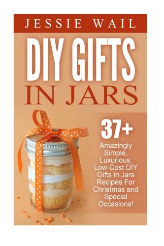 DIY Gifts In Jars: 37+ Amazingly Simple, Luxurious, Low-Cost DIY Gifts In Jars Recipes For Christmas, Birthdays And Other Special Occasions! (DIY Projects, Gift Ideas, Holiday Gifts)