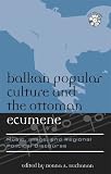 Balkan Popular Culture and the Ottoman Ecumene: Music, Image, and Regional Political Discourse (Europea : Ethnomusicologies and Modernities)