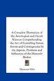 A Complete Illustration of the Astrological and Occult Sciences Comprehending the Art of Foretelling Future Events and Contingencies by the Aspects, Positions and Influences of the Heavenly Bodies