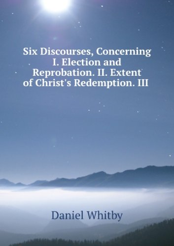 Six discourses, concerning I. Election and reprobation. II. Extent of Christ's redemption. III. The grace of God. IV. Liberty of the will. V. ... of the saints. VI. Answer to three objections