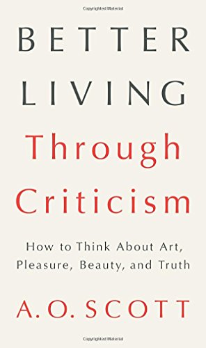 Better Living Through Criticism: How to Think About Art, Pleasure, Beauty, and Truth, by A. O. Scott Better Living Through Criticism: How to Think About Art, Pleasure, Beauty, and Truth, by A. O. Scott