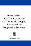 Initia Latina: Or the Rudiments of the Latin Tongue, Illustrated by Progressive Exercises