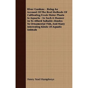 River Gardens - Being An Account Of The Best Methods Of Cultivating Fresh-Water Plants In Aquaria - In Such A Manner As To Afford Suitable Abodes To Ornamental ... Many Interesting Kinds Of Aquatic Animals