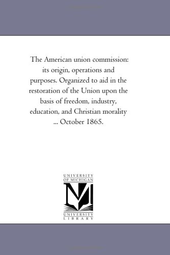 The American union commission: its origin, operations and purposes. Organized to aid in the restoration of the Union upon the basis of freedom, industry, ... and Christian morality ... October 1865.
