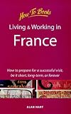 Living and Working in France: How to Prepare for a Successful Visit, Be It Short, Long-Term or Forever (How to Books : Living and Working Abroad)