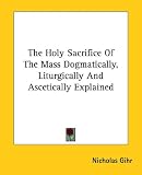 The Holy Sacrifice Of The Mass Dogmatically, Liturgically And Ascetically Explained