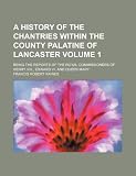 A history of the chantries within the county palatine of Lancaster Volume 1 ; being the reports of the royal commissioners of Henry VIII., Edward VI. and Queen Mary