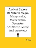 Ancient Secrets Of Natural Magic, Metaphysics, Mathematics, Geometry, Arithmetic, Music, And Astrology (Kessinger Publishing's Rare Reprints)