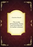 The works of Charlotte, Emily and Anne BrontÃ«, in twelve volumes