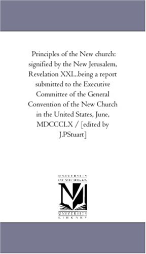 Principles of the New church: signified by the New Jerusalem, Revelation XXI...being a report submitted to the Executive Committee of the General Convention ... June, MDCCCLX / [edited by J.PStuart]