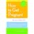 How to Get Pregnant: The Classic Guide to Overcoming Infertility, Completely Revised and Updated