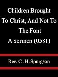 Children Brought To Christ, And Not To The Font A Sermon (0581) - Rev C H Spurgeon