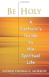 Be Holy: A Catholic s Guide to the Spiritual Life
