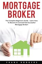 Mortgage Broker: The Complete Beginners Guide - Learn How To Become A Licensed And Successful Mortgage Broker! Mortgage Broker: The Complete Beginners Guide - Learn How To Become A Licensed And Successful Mortgage Broker!
