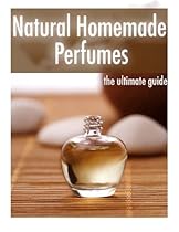 Natural Homemade Perfume :The Ultimate Guide - Over 30 Fragrance Recipes