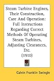 Steam Turbine Engines, Their Construction, Care And Operation: Full Instructions Regarding Correct Methods Of Operating Steam Turbines, Adjusting Clearances, Etc. (1910)