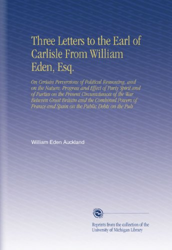 Three Letters to the Earl of Carlisle From William Eden, Esq.: On Certain Perversions of Political Reasoning, and on the Nature, Progress and Effect ... and Spain  on the Public Debts on the Pub