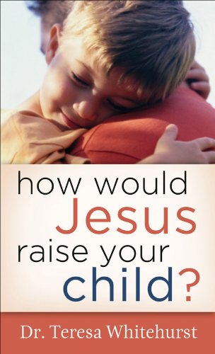How Would Jesus Raise Your Child?, by Dr. Teresa Whitehurst How Would Jesus Raise Your Child?, by Dr. Teresa Whitehurst