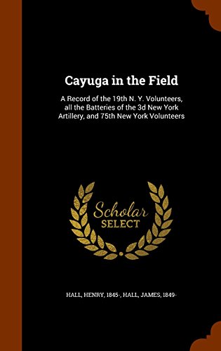 Cayuga in the Field: A Record of the 19th N. Y. Volunteers, all the Batteries of the 3d New York Artillery, and 75th New York Volunteers, by Henry Hall, James Hall Cayuga in the Field: A Record of the 19th N. Y. Volunteers, all the Batteries of the 3d New York Artillery, and 75th New York Volunteers, by Henry Hall, James Hall