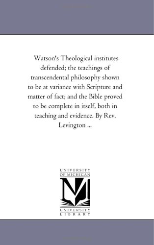 Watson's Theological institutes defended; the teachings of transcendental philosophy shown to be at variance with Scripture and matter of fact; and the ... teaching and evidence. By Rev. Levington ...