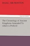 The Chronology of Ancient Kingdoms Amended To which is Prefix'd, A Short Chronicle from the First Memory of Things in Europe, to the Conquest of Persia by Alexander the Great
