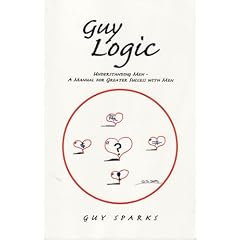Guy Logic Understanding Men - A Manual for the Modern Single Woman: Understanding Men - A Manual for Greater Success With Men