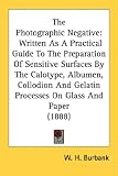 The Photographic Negative: Written As a Practical Guide to the Preparation of Sensitive Surfaces by the Calotype, Albumen, Collodion and Gelatin Processes on Glass and Paper
