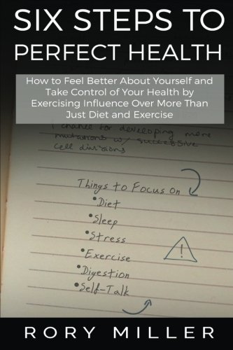 Six Steps to Perfect Health: How to Feel Better About Yourself and Take Control of Your Health by Exercising Influence Over More Than Just Diet and Exercise