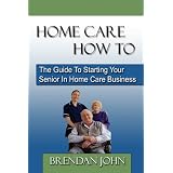 HOME CARE HOW TO - The Guide To Starting Your Senior In Home Care Business