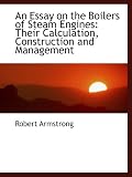 An Essay on the Boilers of Steam Engines: Their Calculation, Construction and Management