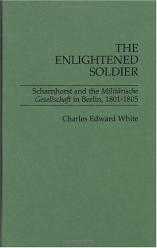The Enlightened Soldier: Scharnhorst and the Militarische Gesellschaft in Berlin, 1801-1805, by Charles E. White