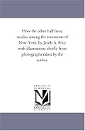 How the other half lives; studies among the tenements of New York, by Jacob A. Riis; with illustrations chiefly from photographs taken by the author.