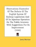 Observations Illustrative of the Defects of the English System of Railway Legislation and of Its Injurious Operation on the Public Interests: With Sug