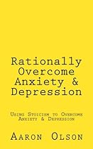 Rationally Overcome Anxiety & Depression: Using Stoicism to Overcome Anxiety & Depression Rationally Overcome Anxiety & Depression: Using Stoicism to Overcome Anxiety & Depression